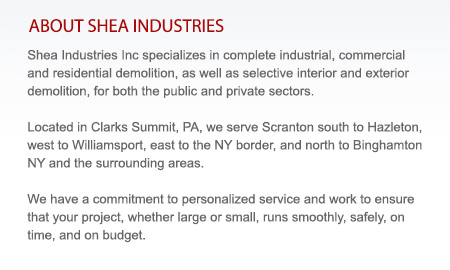 Shea Industries Inc specializes in complete industrial, commercial and residential demolition, as well as selective interior and exterior demolition, for both the public and private sectors.  Located in Clarks Summit, PA, we serve Scranton south to Hazleton,  west to Williamsport, east to the NY border, and north to Binghamton NY and the surrounding areas. We have a commitment to personalized service and work to ensure that your project, whether large or small, runs smoothly, safely, on time, and on budget.
